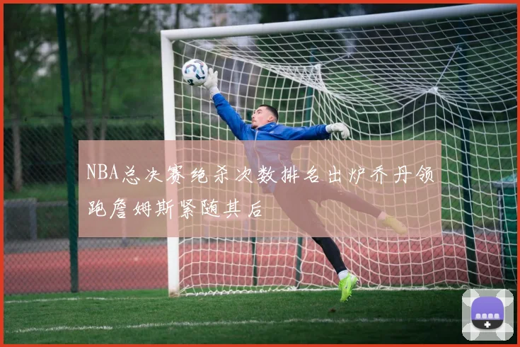 NBA总决赛绝杀次数排名出炉乔丹领跑詹姆斯紧随其后