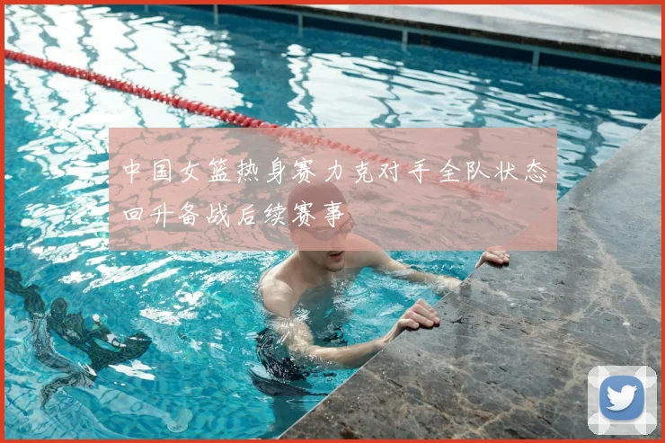 中国女篮热身赛力克对手全队状态回升备战后续赛事