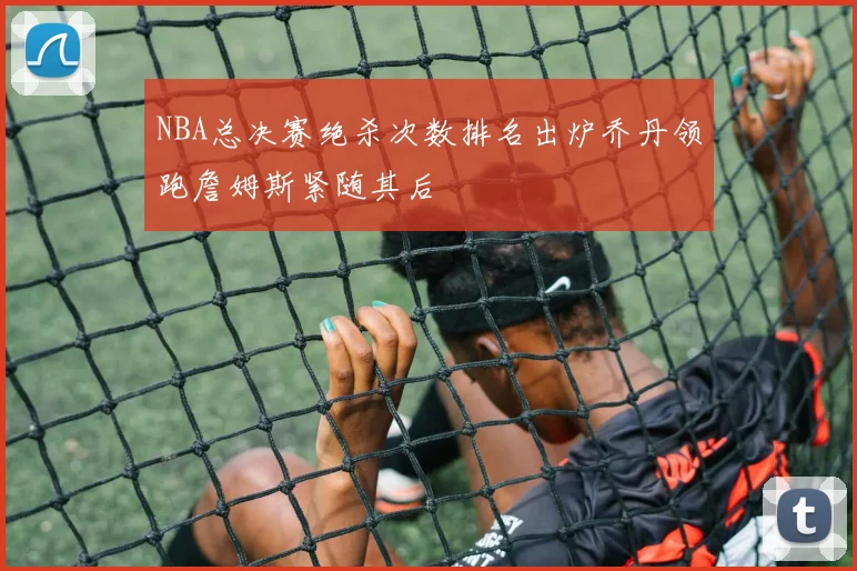 NBA总决赛绝杀次数排名出炉乔丹领跑詹姆斯紧随其后