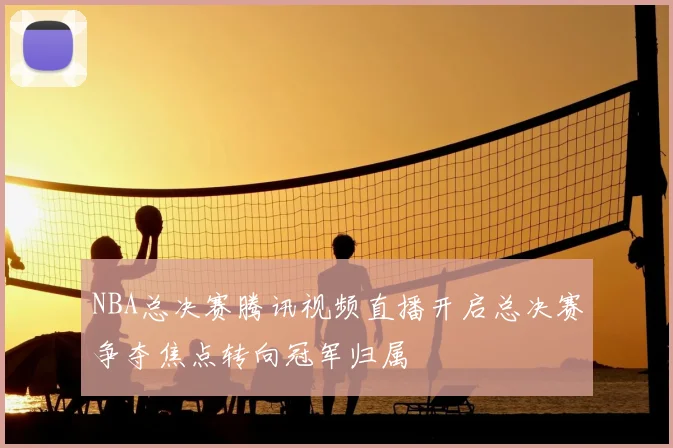 NBA总决赛腾讯视频直播开启总决赛争夺焦点转向冠军归属
