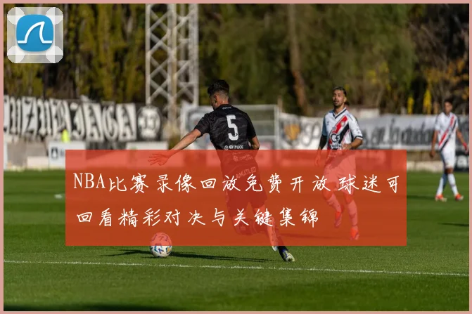 NBA比赛录像回放免费开放 球迷可回看精彩对决与关键集锦