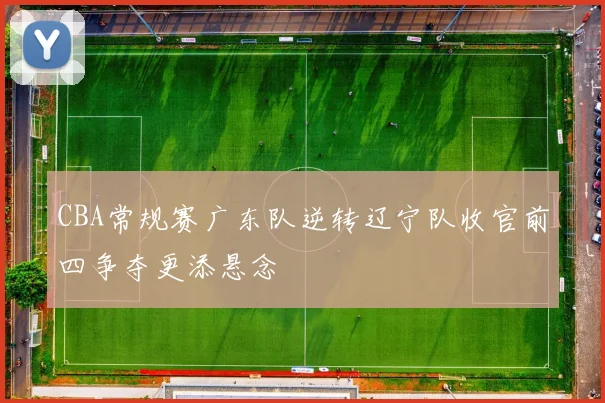 CBA常规赛广东队逆转辽宁队收官前四争夺更添悬念