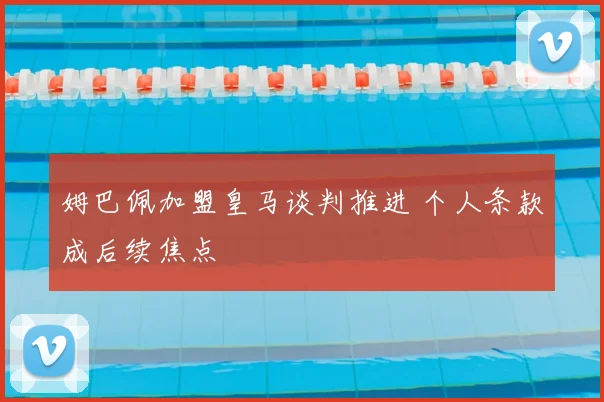姆巴佩加盟皇马谈判推进 个人条款成后续焦点