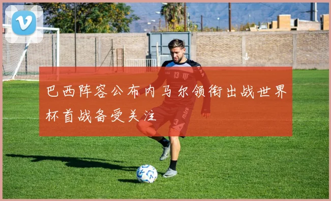 巴西阵容公布内马尔领衔出战世界杯首战备受关注