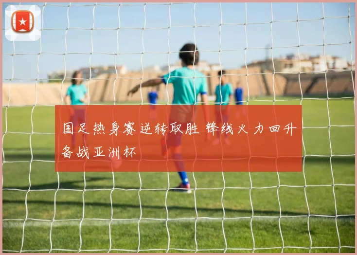 国足热身赛逆转取胜 锋线火力回升备战亚洲杯