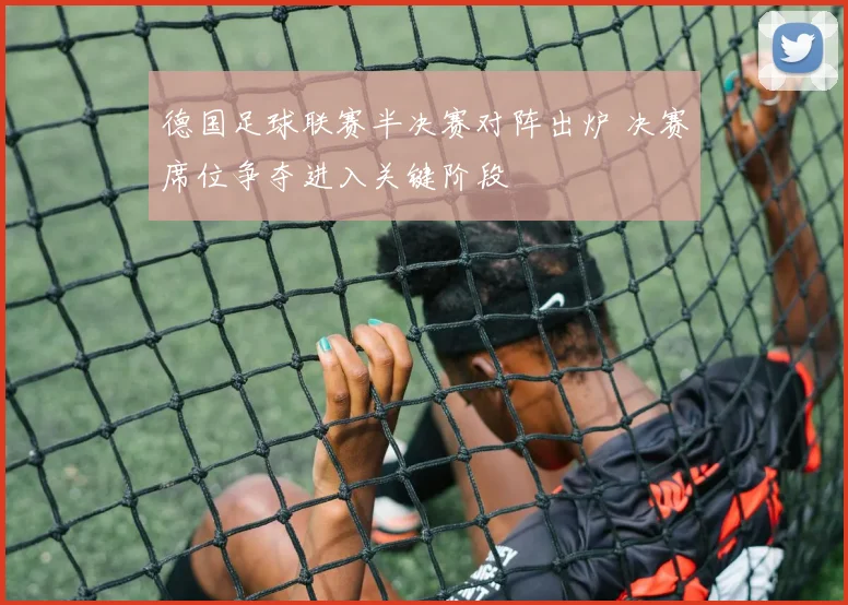 德国足球联赛半决赛对阵出炉 决赛席位争夺进入关键阶段