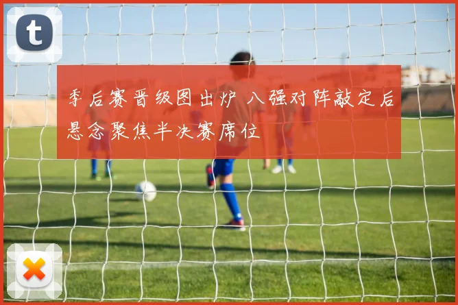 季后赛晋级图出炉 八强对阵敲定后悬念聚焦半决赛席位