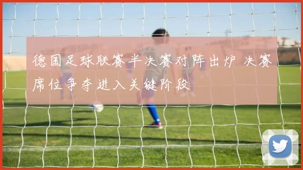 德国足球联赛半决赛对阵出炉 决赛席位争夺进入关键阶段