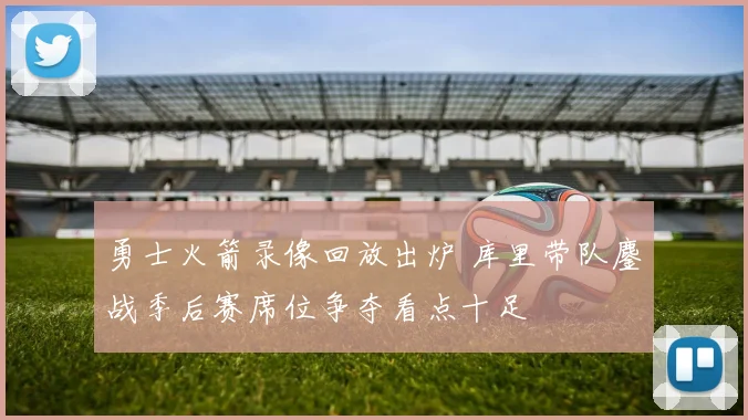 勇士火箭录像回放出炉 库里带队鏖战季后赛席位争夺看点十足