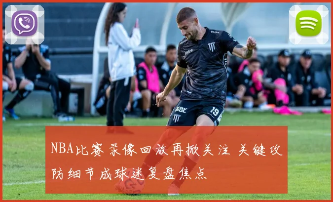 NBA比赛录像回放再掀关注 关键攻防细节成球迷复盘焦点