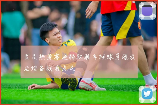 国足热身赛逆转取胜年轻球员爆发后续备战看点足