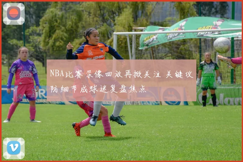 NBA比赛录像回放再掀关注 关键攻防细节成球迷复盘焦点