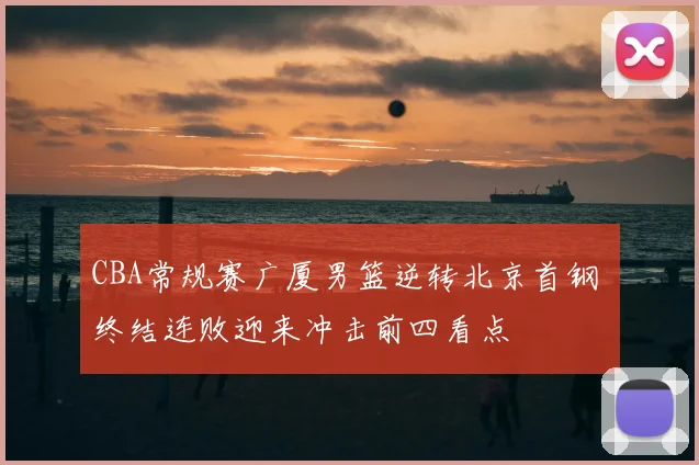 CBA常规赛广厦男篮逆转北京首钢 终结连败迎来冲击前四看点