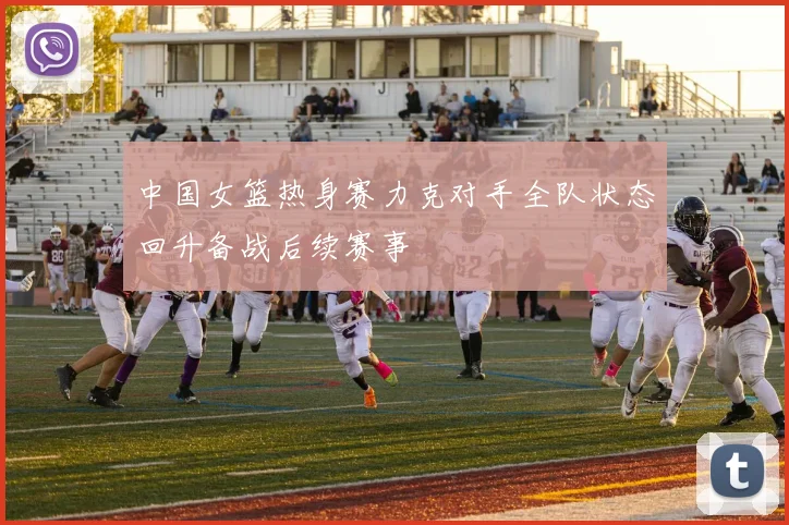 中国女篮热身赛力克对手全队状态回升备战后续赛事