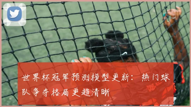 世界杯冠军预测模型更新：热门球队争夺格局更趋清晰